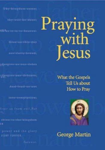 Praying with Jesus: What the Gospels Tell Us about How to Pray by Martin, George